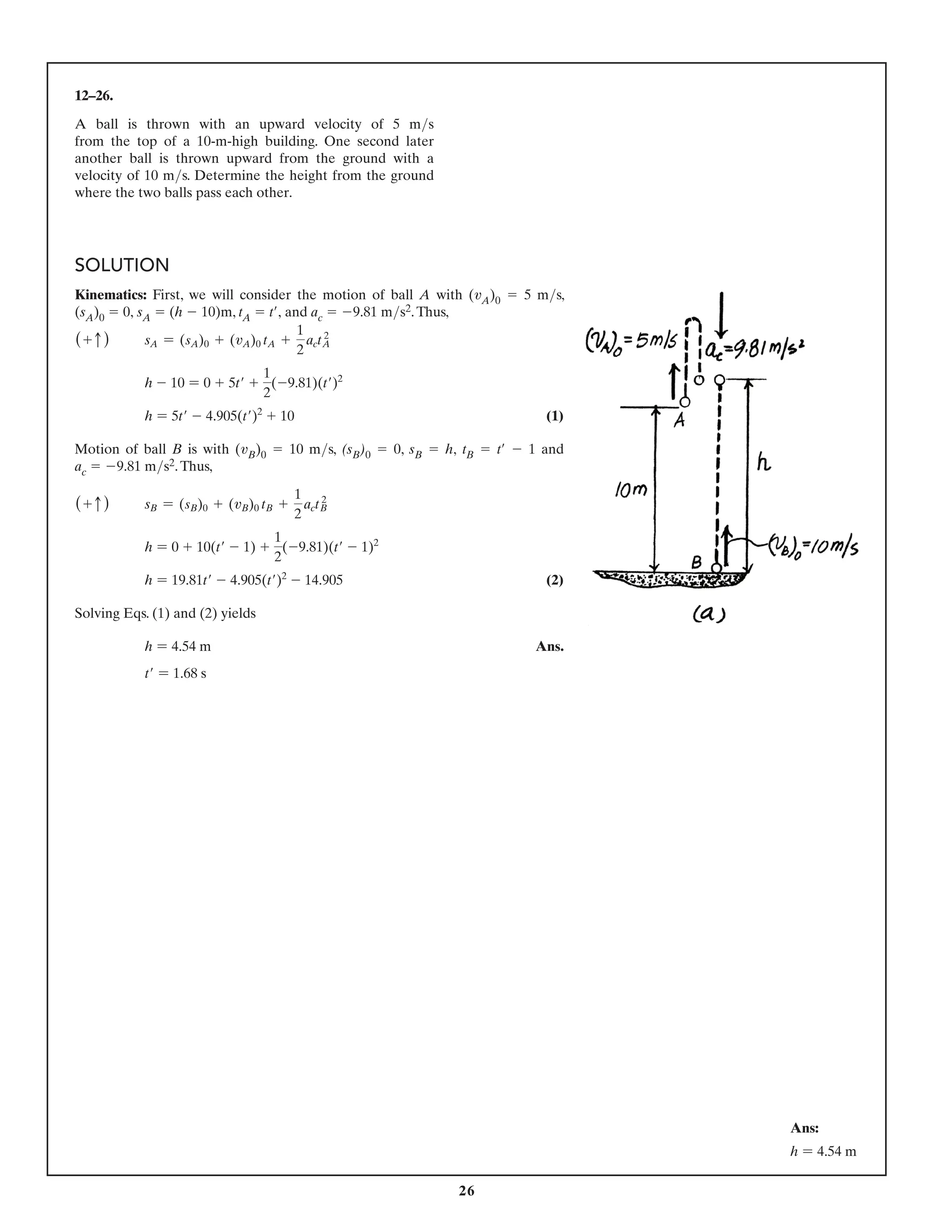 26
12–26.
A ball is thrown with an upward velocity of 5 ms
from the top of a 10-m-high building. One second later
another ball is thrown upward from the ground with a
velocity of 10 ms. Determine the height from the ground
where the two balls pass each other.
Ans:
h = 4.54 m
SOLUTION
Kinematics: First, we will consider the motion of ball A with (vA)0 5 5 ms,
(sA)0 5 0, sA 5 (h 2 10)m, tA 5 t′, and ac 5 29.81 ms2.Thus,
(+ c ) sA = (sA)0 + (vA)0 tA +
1
2
act 2
A
h - 10 = 0 + 5t′ +
1
2
(-9.81)(t′)2
h = 5t′ - 4.905(t′)2
+ 10 (1)
Motion of ball B is with (vB)0 5 10 ms, (sB)0 5 0, sB 5 h, tB 5 t′ 2 1 and
ac 5 29.81 ms2.Thus,
(+ c ) sB = (sB)0 + (vB)0 tB +
1
2
act 2
B
h = 0 + 10(t′ - 1) +
1
2
(-9.81)(t′ - 1)2
h = 19.81t′ - 4.905(t′)2
- 14.905 (2)
Solving Eqs. (1) and (2) yields
h = 4.54 m Ans.
t′ = 1.68 s
 