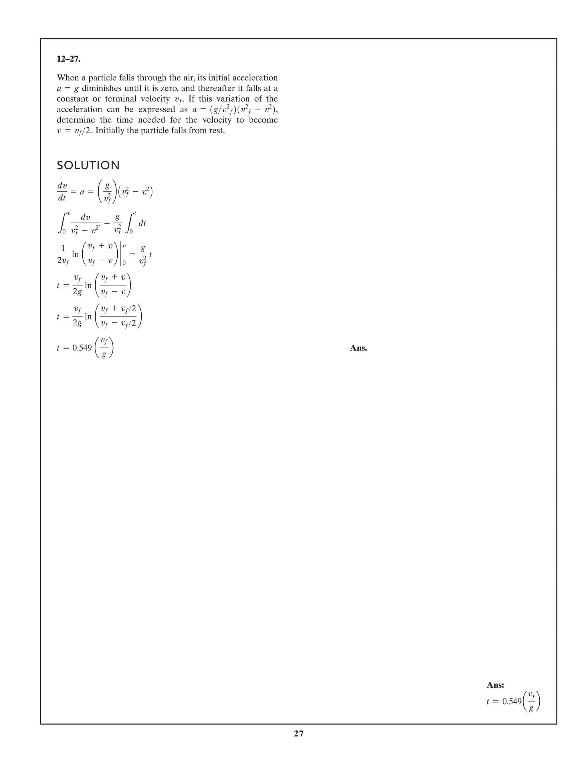 27
12–27.
When a particle falls through the air, its initial acceleration
diminishes until it is zero, and thereafter it falls at a
constant or terminal velocity . If this variation of the
acceleration can be expressed as
determine the time needed for the velocity to become
Initially the particle falls from rest.
v = vf2.
a = 1gv2
f21v2
f - v2
2,
vf
a = g
SOLUTION
Ans.
t = 0.549 a
vf
g
b
t =
vf
2g
ln ¢
vf + vf2
vf - vf2
≤
t =
vf
2g
ln ¢
vf + v
vf - v
≤
1
2vf
ln ¢
vf + v
vf - v
≤ `
y
0
=
g
v2
f
t
L
v
0
dy
v2
f - v2¿
=
g
v2
f L
t
0
dt
dv
dt
= a = ¢
g
v2
f
≤ Av2
f - v2
B
Ans:
t = 0.549a
vf
g
b
 