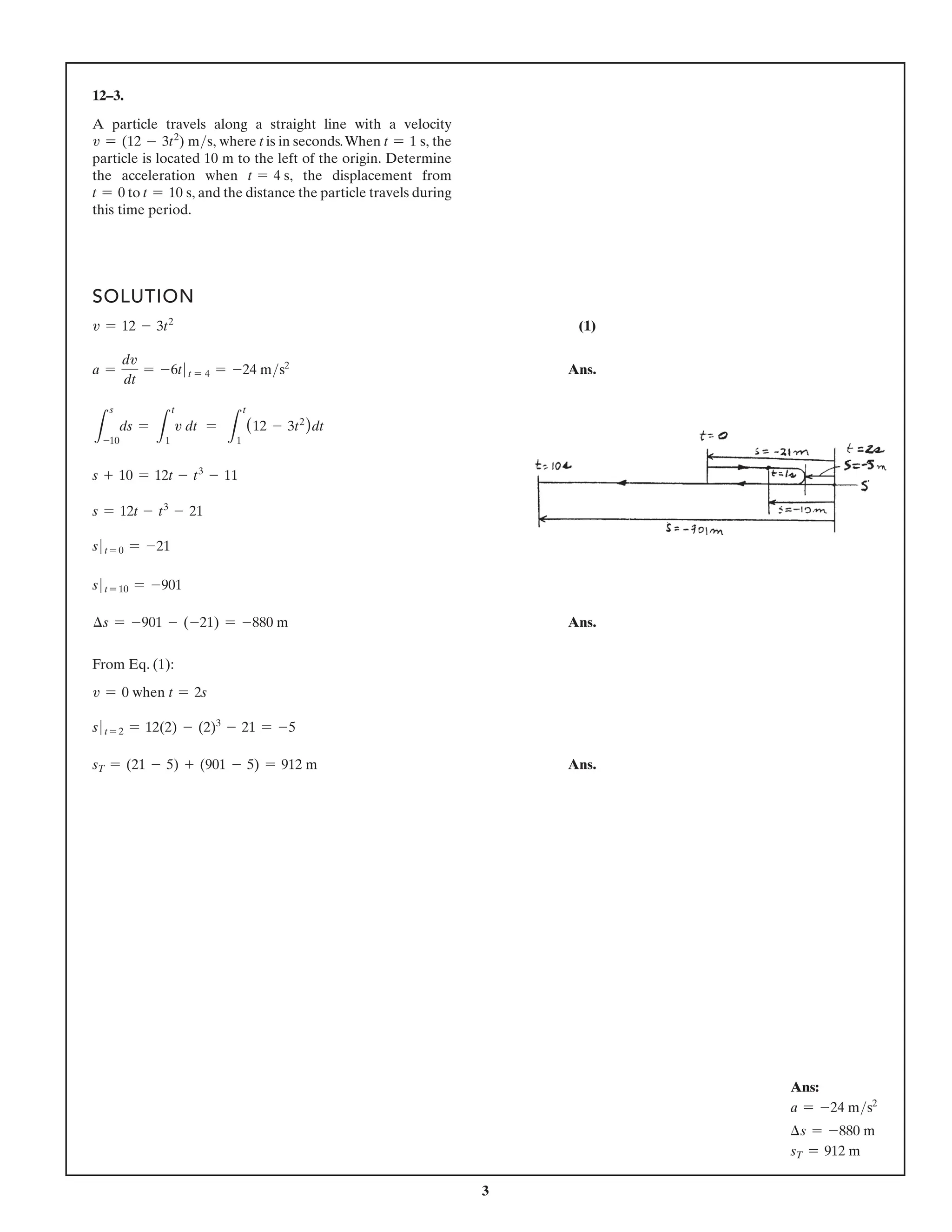 3
12–3.
A particle travels along a straight line with a velocity
v = (12 - 3t2
) ms, where t is in seconds.When t = 1 s, the
particle is located 10 m to the left of the origin. Determine
the acceleration when t = 4 s, the displacement from
t = 0 to t = 10 s, and the distance the particle travels during
this time period.
SOLUTION
v = 12 - 3t2
(1)
a =
dv
dt
= -6t t = 4 = -24 ms2
Ans.
L
s
-10
ds =
L
t
1
v dt =
L
t
1
(12 - 3t2
)dt
s + 10 = 12t - t3
- 11
s = 12t - t3
- 21
s t = 0 = -21
s t = 10 = -901
∆s = -901 - (-21) = -880 m Ans.
From Eq. (1):
v = 0 when t = 2s
s t = 2 = 12(2) - (2)3
- 21 = -5
sT = (21 - 5) + (901 - 5) = 912 m Ans.
Ans:
a = -24 ms2
∆s = -880 m
sT = 912 m
A particle travels along a straight line with a velocity
v = (12 - 3t2
) ms, where t is in seconds.When t = 1 s, the
particle is located 10 m to the left of the origin. Determine
the acceleration when t = 4 s, the displacement from
t = 0 to t = 10 s, and the distance the particle travels during
this time period.
 