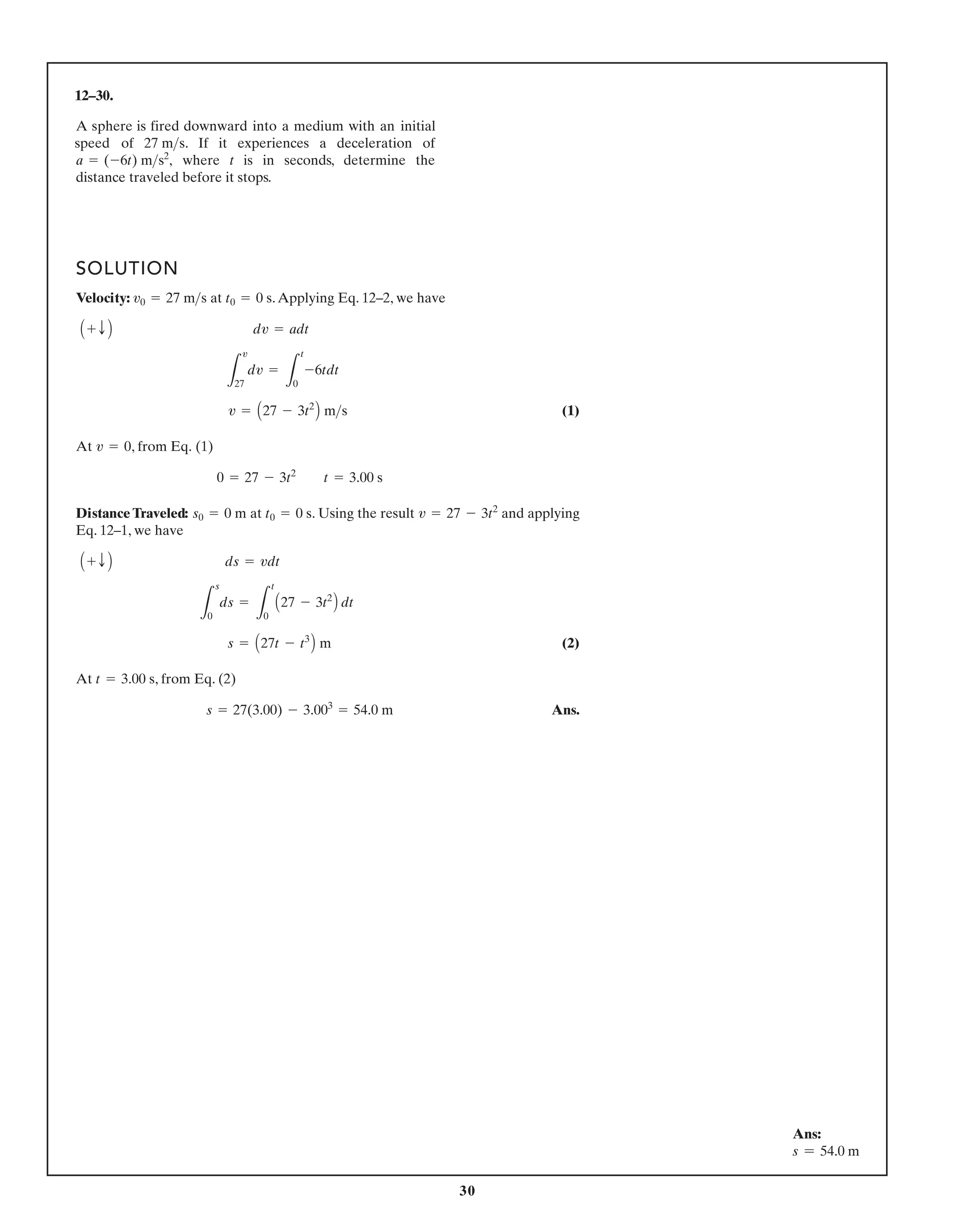 30
12–30.
A sphere is fired downward into a medium with an initial
speed of . If it experiences a deceleration of
where t is in seconds, determine the
distance traveled before it stops.
a = (-6t) ms2
,
27 ms
SOLUTION
Velocity: at .Applying Eq. 12–2, we have
(1)
At , from Eq. (1)
Distance Traveled: at . Using the result and applying
Eq. 12–1, we have
(2)
At , from Eq. (2)
Ans.
s = 27(3.00) - 3.003
= 54.0 m
t = 3.00 s
s = A27t - t3
B m
L
s
0
ds =
L
t
0
A27 - 3t2
B dt
A + T B ds = vdt
v = 27 - 3t2
t0 = 0 s
s0 = 0 m
0 = 27 - 3t2
t = 3.00 s
v = 0
v = A27 - 3t2
B ms
L
v
27
dv =
L
t
0
-6tdt
A + T B dv = adt
t0 = 0 s
v0 = 27 ms
Ans:
s = 54.0 m
 