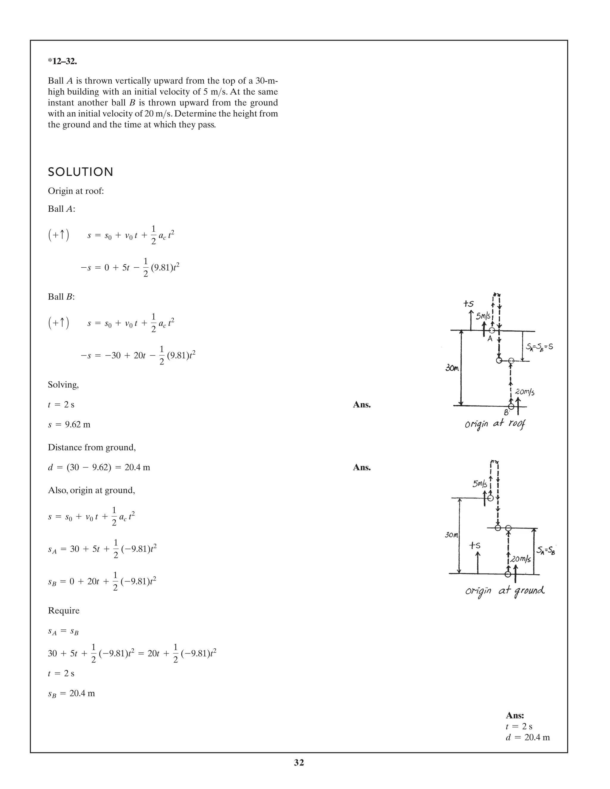 32
Ans:
t = 2 s
d = 20.4 m
*12–32.
Ball A is thrown vertically upward from the top of a 30-m-
high building with an initial velocity of 5 . At the same
instant another ball B is thrown upward from the ground
with an initial velocity of 20 . Determine the height from
the ground and the time at which they pass.
ms
ms
SOLUTION
Origin at roof:
Ball A:
Ball B:
Solving,
Ans.
Distance from ground,
Ans.
Also, origin at ground,
Require
sB = 20.4 m
t = 2 s
30 + 5t +
1
2
(-9.81)t2
= 20t +
1
2
(-9.81)t2
sA = sB
sB = 0 + 20t +
1
2
(-9.81)t2
sA = 30 + 5t +
1
2
(-9.81)t2
s = s0 + v0 t +
1
2
ac t2
d = (30 - 9.62) = 20.4 m
s = 9.62 m
t = 2 s
-s = -30 + 20t -
1
2
(9.81)t2
A + c B s = s0 + v0 t +
1
2
ac t2
-s = 0 + 5t -
1
2
(9.81)t2
A + c B s = s0 + v0 t +
1
2
ac t2
 