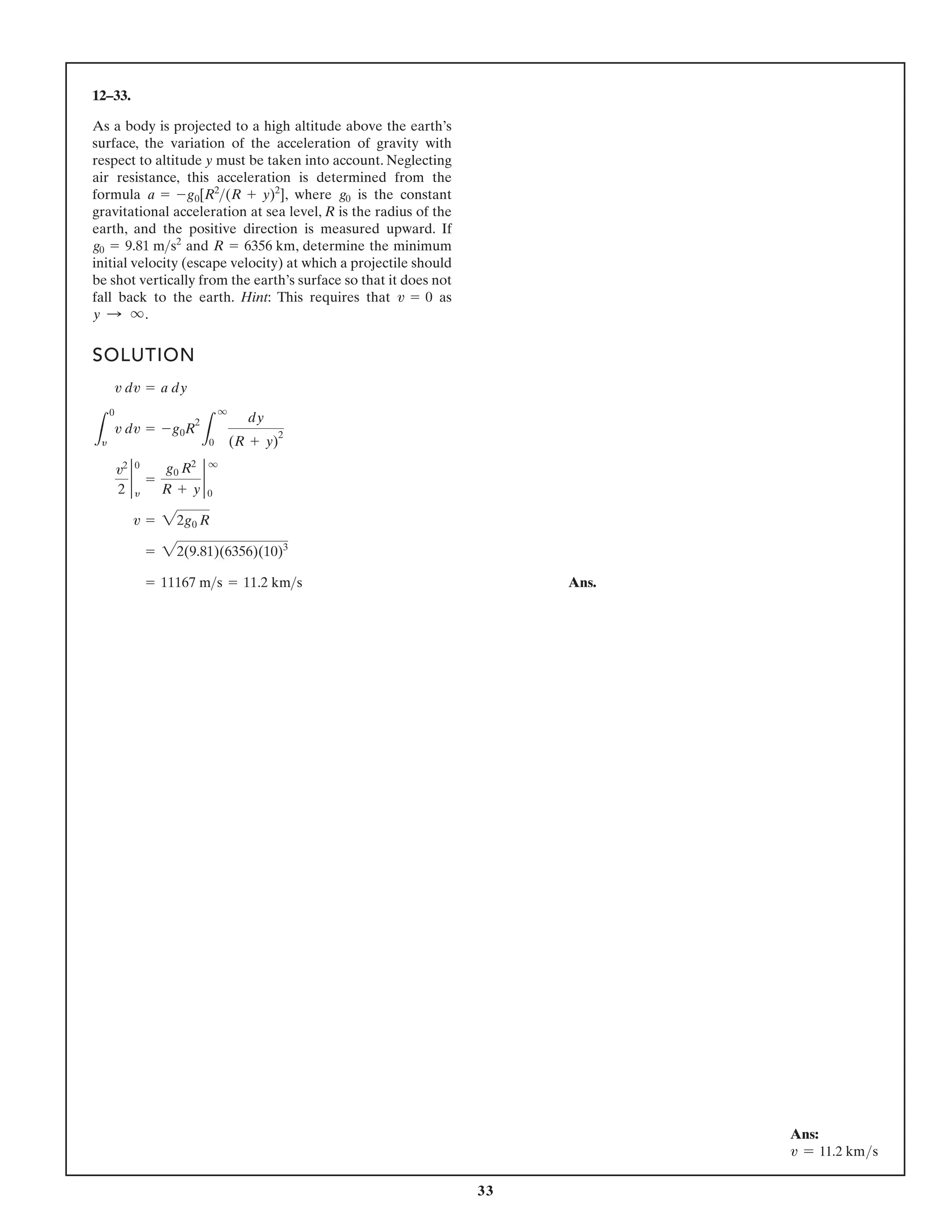 33
12–33.
As a body is projected to a high altitude above the earth’s
surface, the variation of the acceleration of gravity with
respect to altitude y must be taken into account. Neglecting
air resistance, this acceleration is determined from the
formula , where is the constant
gravitational acceleration at sea level, R is the radius of the
earth, and the positive direction is measured upward. If
and , determine the minimum
initial velocity (escape velocity) at which a projectile should
be shot vertically from the earth’s surface so that it does not
fall back to the earth. Hint: This requires that as
y : q.
v = 0
R = 6356 km
g0 = 9.81 ms2
g0
a = -g0[R2
(R + y)2
]
SOLUTION
Ans.
= 11167 ms = 11.2 kms
= 22(9.81)(6356)(10)3
v = 22g0 R
v2
2
2
0
y
=
g0 R2
R + y
2
q
0
L
0
y
v dv = -g0R
2
L
q
0
dy
(R + y)
2
v dv = a dy
Ans:
v = 11.2 kms
 