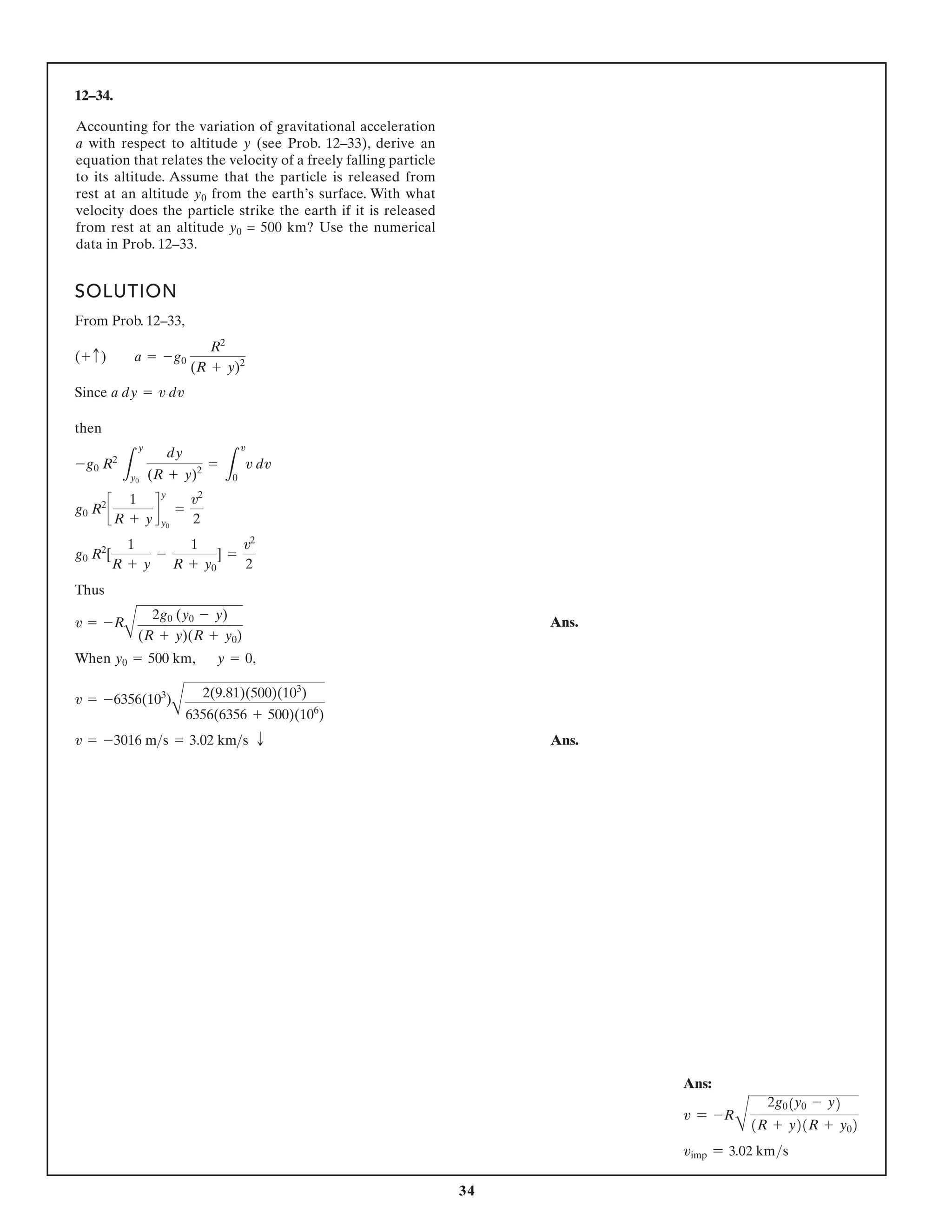 34
12–34.
SOLUTION
F
From Prob. 12–33,
Since
then
Thus
When , ,
Ans.
v = -3016 ms = 3.02 kms T
v = -6356(103
)
A
2(9.81)(500)(103
)
6356(6356 + 500)(106
)
y = 0
y0 = 500 km
v = -R
A
2g0 (y0 - y)
(R + y)(R + y0)
g0 R2
[
1
R + y
-
1
R + y0
] =
v2
2
g0 R2
c
1
R + y
d
y
y0
=
v2
2
-g0 R2
L
y
y0
dy
(R + y)2
=
L
v
0
v dv
a dy = v dv
(+ c) a = -g0
R2
(R + y)2
Accounting for the variation of gravitational acceleration
a with respect to altitude y (see Prob. 12–33), derive an
equation that relates the velocity of a freely falling particle
to its altitude. Assume that the particle is released from
rest at an altitude y0 from the earth’s surface. With what
velocity does the particle strike the earth if it is released
from rest at an altitude y0 = 500 km? Use the numerical
data in Prob. 12–33.
Ans:
v = -R
B
2g0(y0 - y)
(R + y)(R + y0)
vimp = 3.02 kms
 Ans.
 