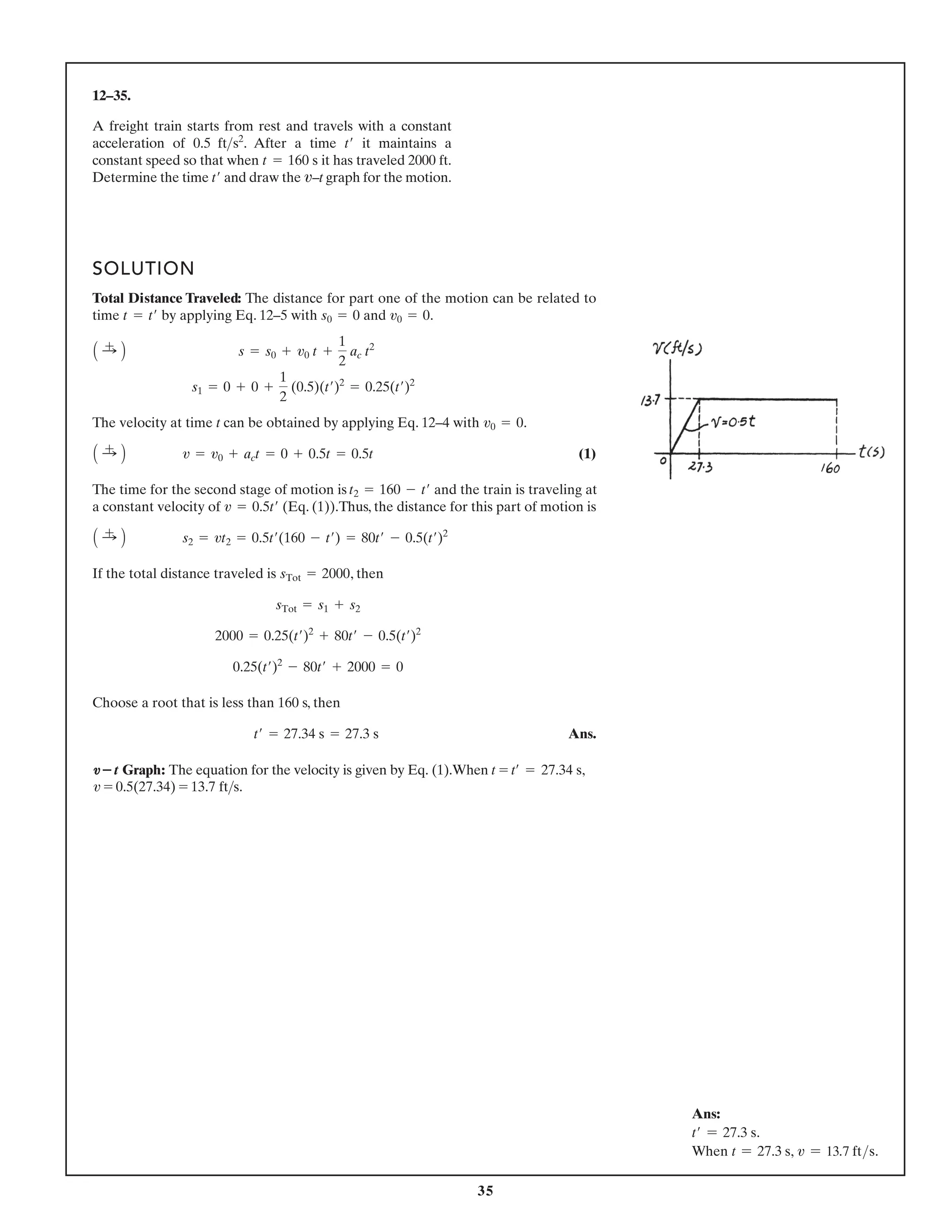 35
12–35.
A freight train starts from rest and travels with a constant
acceleration of . After a time it maintains a
constant speed so that when it has traveled 2000 ft.
Determine the time and draw the –t graph for the motion.
v
t¿
t = 160 s
t¿
0.5 fts2
SOLUTION
Total Distance Traveled: The distance for part one of the motion can be related to
time by applying Eq. 12–5 with and .
The velocity at time t can be obtained by applying Eq. 12–4 with .
(1)
The time for the second stage of motion is and the train is traveling at
a constant velocity of (Eq. (1)).Thus, the distance for this part of motion is
If the total distance traveled is , then
Choose a root that is less than 160 s, then
Ans.
t¿ = 27.34 s = 27.3 s
0.25(t¿)2
- 80t¿ + 2000 = 0
2000 = 0.25(t¿)2
+ 80t¿ - 0.5(t¿)2
sTot = s1 + s2
sTot = 2000
A :
+ B s2 = vt2 = 0.5t¿(160 - t¿) = 80t¿ - 0.5(t¿)2
v = 0.5t¿
t2 = 160 - t¿
A :
+ B v = v0 + act = 0 + 0.5t = 0.5t
v0 = 0
s1 = 0 + 0 +
1
2
(0.5)(t¿)2
= 0.25(t¿)2
A :
+ B s = s0 + v0 t +
1
2
ac t2
v0 = 0
s0 = 0
t = t¿
v–t Graph: The equation for the velocity is given by Eq. (1).When t = t¿ = 27.34 s,
v = 0.5(27.34) = 13.7 fts.
Ans:
t′ = 27.3 s.
When t = 27.3 s, v = 13.7 fts.
 