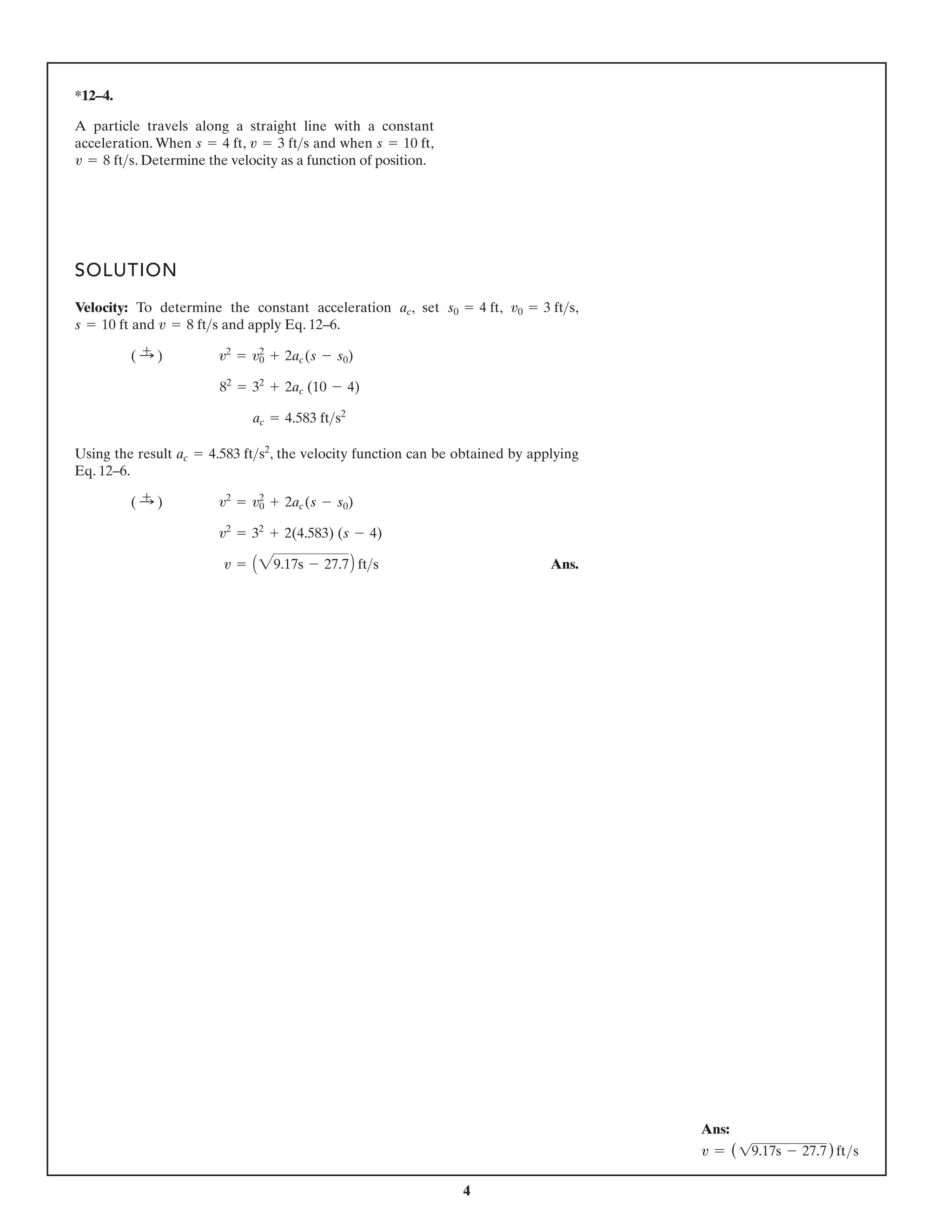 4
*12–4.
SOLUTION
Velocity: To determine the constant acceleration , set , ,
and and apply Eq. 12–6.
Using the result , the velocity function can be obtained by applying
Eq. 12–6.
Ans.
v = A29.17s - 27.7 fts
v2
= 32
+ 2(4.583) (s - 4)
( :
+ ) v2
= v2
0 + 2ac(s - s0)
ac = 4.583 fts2
ac = 4.583 fts2
82
= 32
+ 2ac (10 - 4)
( :
+ ) v2
= v2
0 + 2ac(s - s0)
v = 8 fts
s = 10 ft
v0 = 3 fts
s0 = 4 ft
ac
A particle travels along a straight line with a constant
acceleration. When , and when ,
. Determine the velocity as a function of position.
v = 8 fts
s = 10 ft
v = 3 fts
s = 4 ft
A
Ans:
v = (19.17s - 27.7)fts
 
