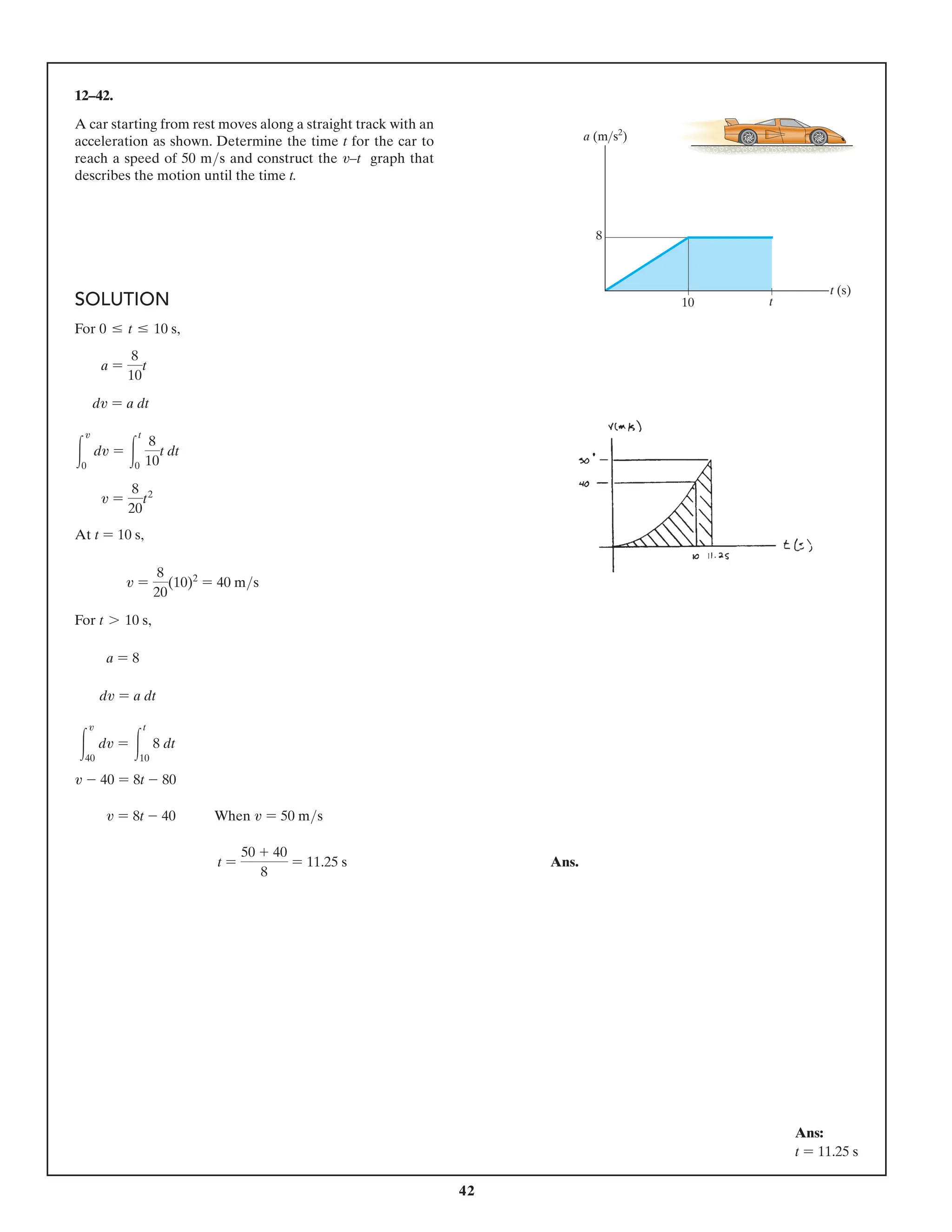 42
12–42.
A car starting from rest moves along a straight track with an
acceleration as shown. Determine the time t for the car to
reach a speed of 50 ms and construct the v–t graph that
describes the motion until the time t.
10 t
t (s)
8
a (ms2
)
SOLUTION
For 0 … t … 10 s,
a =
8
10
t
dv = a dt
3
v
0
dv = 3
t
0
8
10
t dt
v =
8
20
t2
At t = 10 s,
v =
8
20
(10)2
= 40 ms
For t 7 10 s,
a = 8
dv = a dt
3
v
40
dv = 3
t
10
8 dt
v - 40 = 8t - 80
v = 8t - 40 When v = 50 ms
t =
50 + 40
8
= 11.25 s Ans.
Ans:
t = 11.25 s
 