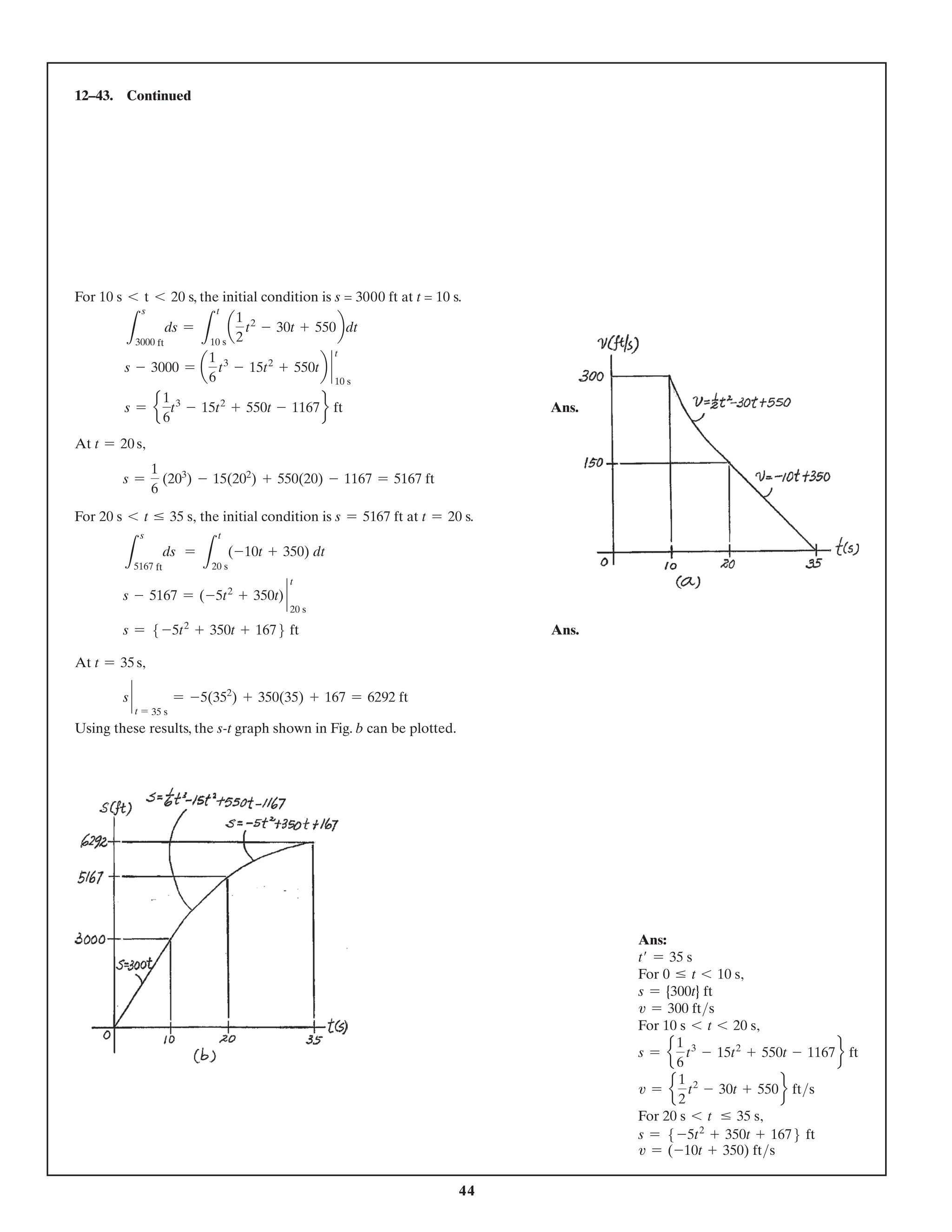 44
12–43. Continued
For 10 s 6 t 6 20 s, the initial condition is s = 3000 ft at t = 10 s.
L
s
3000 ft
ds =
L
t
10 s
a
1
2
t2
- 30t + 550bdt
s - 3000 = a
1
6
t3
- 15t2
+ 550tb `
t
10 s
s = e
1
6
t3
- 15t2
+ 550t - 1167f ft Ans.
At t = 20 s,
s =
1
6
(203
) - 15(202
) + 550(20) - 1167 = 5167 ft
For 20 s 6 t … 35 s, the initial condition is s = 5167 ft at t = 20 s.
L
s
5167 ft
ds =
L
t
20 s
(-10t + 350) dt
s - 5167 = (-5t2
+ 350t) `
t
20 s
s = 5 -5t2
+ 350t + 1676 ft Ans.
At t = 35 s,
s `
t = 35 s
= -5(352
) + 350(35) + 167 = 6292 ft
Using these results, the s-t graph shown in Fig. b can be plotted.
Ans:
t′ = 35 s
For 0 … t 6 10 s,
s = {300t} ft
v = 300 fts
For 10 s 6 t 6 20 s,
s = e
1
6
t3
- 15t2
+ 550t - 1167f ft
v = e
1
2
t2
- 30t + 550f fts
For 20 s 6 t … 35 s,
s = 5 -5t2
+ 350t + 1676 ft
v = (-10t + 350) fts
 