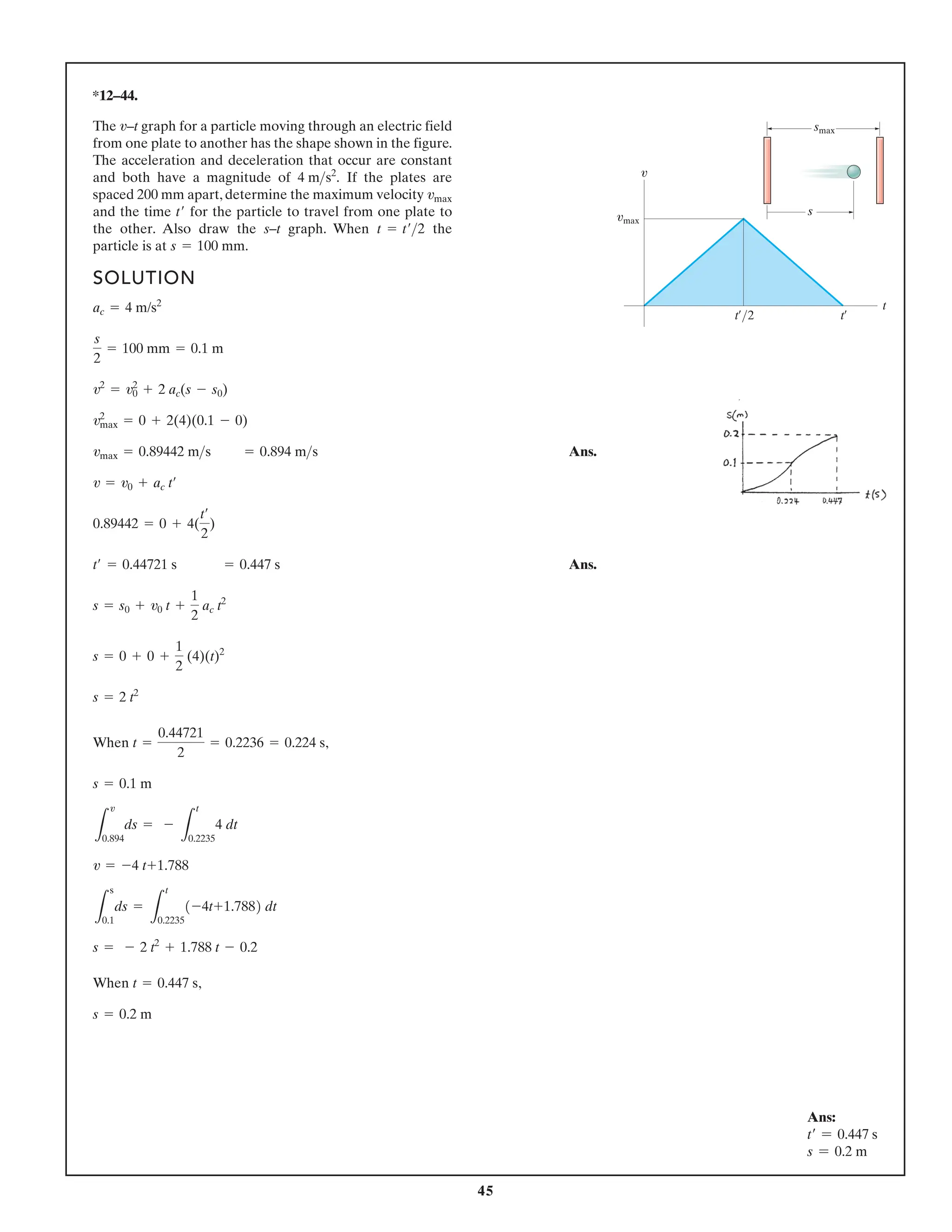 45
*12–44.
The v–t graph for a particle moving through an electric field
from one plate to another has the shape shown in the figure.
The acceleration and deceleration that occur are constant
and both have a magnitude of If the plates are
spaced 200 mm apart, determine the maximum velocity
and the time for the particle to travel from one plate to
the other. Also draw the s–t graph. When the
particle is at s = 100 mm.
t = t¿2
t¿
vmax
4 ms2
.
SOLUTION
Ans.
Ans.
When ,
When ,
s = 0.2 m
t = 0.447 s
s = - 2 t2
+ 1.788 t - 0.2
L
s
0.1
ds =
L
t
0.2235
1-4t+1.7882 dt
v = -4 t+1.788
L
v
0.894
ds = -
L
t
0.2235
4 dt
s = 0.1 m
t =
0.44721
2
= 0.2236 = 0.224 s
s = 2 t2
s = 0 + 0 +
1
2
(4)(t)2
s = s0 + v0 t +
1
2
ac t2
t¿ = 0.44721 s = 0.447 s
0.89442 = 0 + 4(
t¿
2
)
v = v0 + ac t¿
vmax = 0.89442 ms = 0.894 ms
v2
max = 0 + 2(4)(0.1 - 0)
v2
= v2
0 + 2 ac(s - s0)
s
2
= 100 mm = 0.1 m
ac = 4 m/s2
t¿/2 t¿
t
v
smax
vmax
s
Ans:
t=
= 0.447 s
s = 0.2 m
 