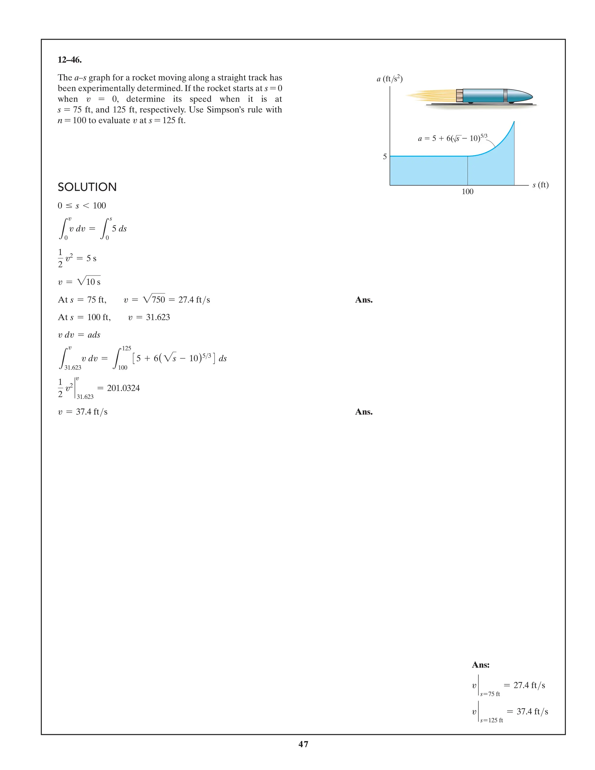 47
12–46.
The a–s graph for a rocket moving along a straight track has
been experimentally determined. If the rocket starts at s = 0
when v = 0, determine its speed when it is at
s = 75 ft, and 125 ft, respectively. Use Simpson’s rule with
n = 100 to evaluate v at s = 125 ft.
s (ft)
a (ft/s2
)
100
5
a  5  6(s  10)5/3
Ans:
v `
s=75 ft
= 27.4 fts
v `
s=125 ft
= 37.4 fts
SOLUTION
0 … s 6 100
L
0
v dv =
L
s
0
5 ds
1
2
v2
= 5 s
v = 210 s
At s = 75 ft,  v = 2750 = 27.4 fts Ans.
At s = 100 ft,  v = 31.623
v dv = ads
L
31.623
v dv =
L
125
100
35 + 6(2s - 10)53
4 ds
1
2
v2
`
31.623
= 201.0324
v = 37.4 fts Ans.
v
v
v
 
