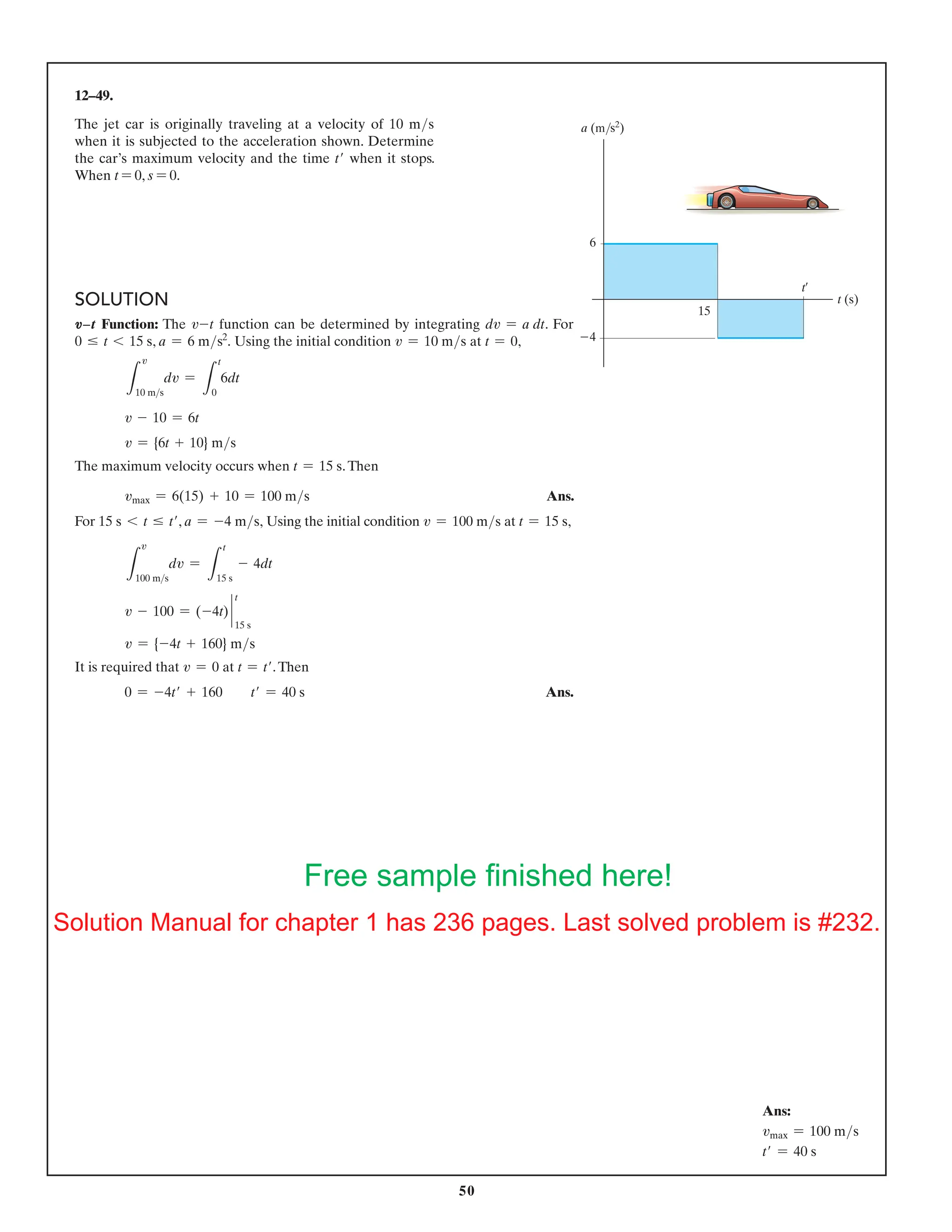 50
12–49.
The jet car is originally traveling at a velocity of 10 ms
when it is subjected to the acceleration shown. Determine
the car’s maximum velocity and the time t′ when it stops.
When t = 0, s = 0.
6
15
4
t (s)
a (m/s2
)
t¿
Ans:
vmax = 100 ms
t′ = 40 s
SOLUTION
V9t Function: The v-t function can be determined by integrating dv = a dt. For
0 … t 6 15 s, a = 6 ms2
. Using the initial condition v = 10 ms at t = 0,
L
10 ms
dv =
L
t
0
6dt
v - 10 = 6t
v = {6t + 10} ms
The maximum velocity occurs when t = 15 s.Then
vmax = 6(15) + 10 = 100 ms Ans.
For 15 s 6 t … t′, a = -4 ms, Using the initial condition v = 100 ms at t = 15 s,
L
100 ms
dv =
L
t
15 s
- 4dt
v - 100 = (-4t) `
t
15 s
v = {-4t + 160} ms
It is required that v = 0 at t = t′.Then
0 = -4t′ + 160  t′ = 40 s Ans.
v
v
Free sample finished here!
Solution Manual for chapter 1 has 236 pages. Last solved problem is #232.
 