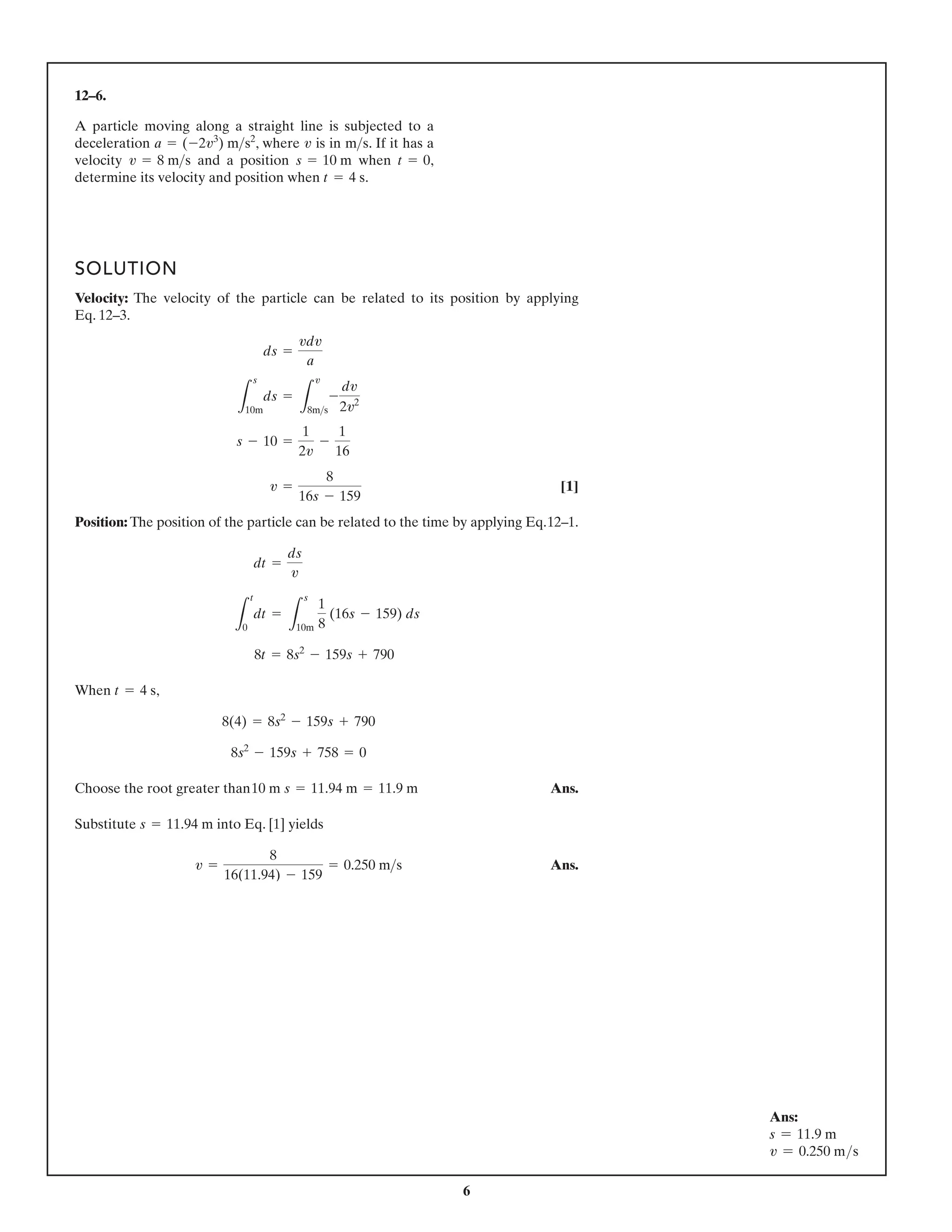 6
12–6.
A particle moving along a straight line is subjected to a
deceleration , where is in . If it has a
velocity and a position when ,
determine its velocity and position when .
t = 4 s
t = 0
s = 10 m
v = 8 ms
ms
v
a = (-2v3
) ms2
SOLUTION
Velocity: The velocity of the particle can be related to its position by applying
Eq. 12–3.
[1]
Position: The position of the particle can be related to the time by applying Eq.12–1.
When ,
Choose the root greater than Ans.
Substitute into Eq. [1] yields
Ans.
v =
8
16(11.94) - 159
= 0.250 ms
s = 11.94 m
10 m s = 11.94 m = 11.9 m
8s2
- 159s + 758 = 0
8(4) = 8s2
- 159s + 790
t = 4 s
8t = 8s2
- 159s + 790
L
t
0
dt =
L
s
10m
1
8
(16s - 159) ds
dt =
ds
v
v =
8
16s - 159
s - 10 =
1
2v
-
1
16
L
s
10m
ds =
L
v
8ms
-
dv
2v2
ds =
vdv
a
Ans:
s = 11.9 m
v = 0.250 ms
 