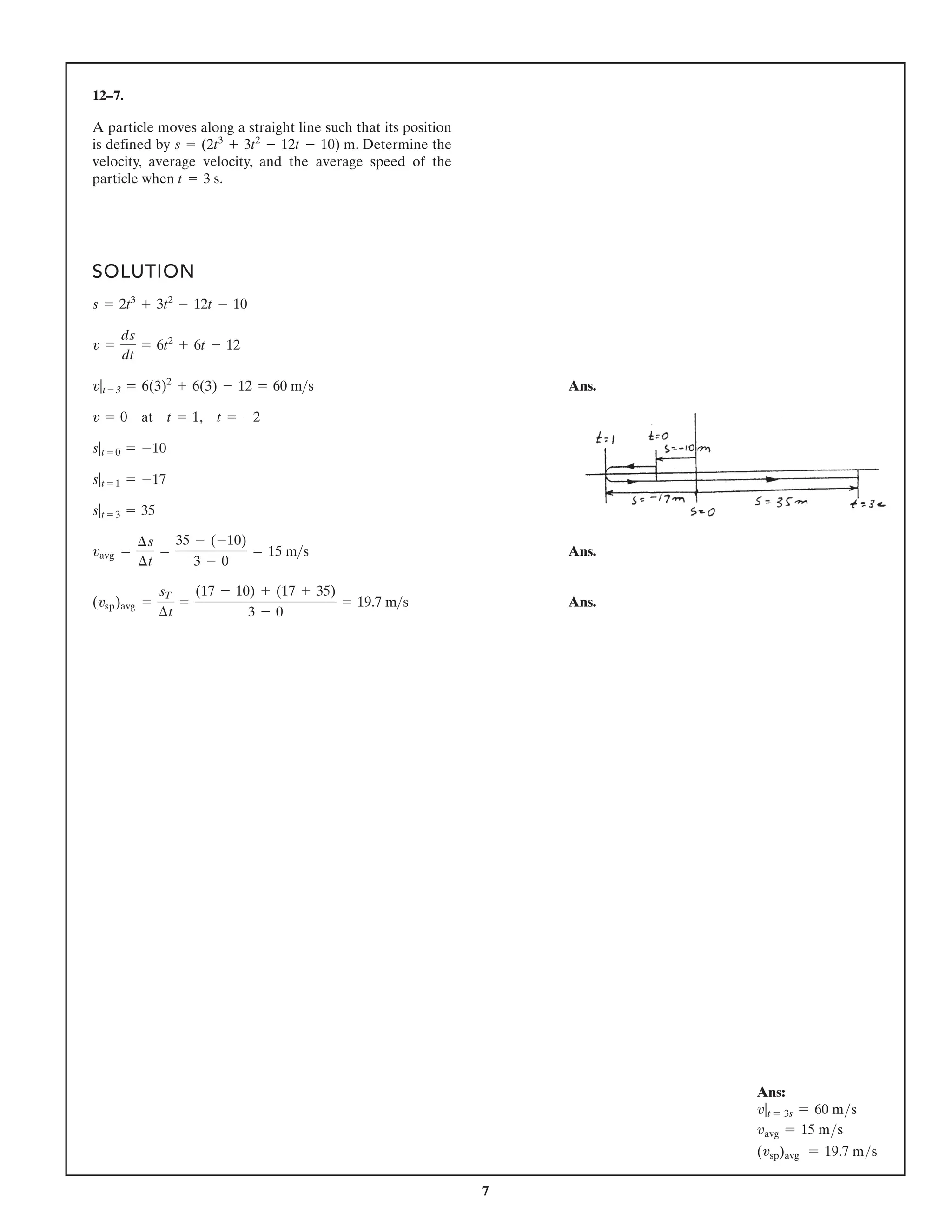 7
12–7.
A particle moves along a straight line such that its position
is e
h
t
e
n
i
m
r
e
t
e
D
.
y
b
d
e
n
i
f
e
d
velocity, average velocity, and the average speed of the
particle when .
t = 3 s
s = (2t3
+ 3t2
- 12t - 10) m
SOLUTION
Ans.
Ans.
Ans.
(vsp)avg =
sT
¢t
=
(17 - 10) + (17 + 35)
3 - 0
= 19.7 m s
vavg =
¢s
¢t
=
35 - (-10)
3 - 0
= 15 ms
s|t = 3 = 35
s|t = 1 = -17
s|t = 0 = -10
v = 0 at t = 1, t = -2
v|t = 3 = 6(3)2
+ 6(3) - 12 = 60 ms
v =
ds
dt
= 6t2
+ 6t - 12
s = 2t3
+ 3t2
- 12t - 10
Ans:
v|t = 3s = 60 ms
vavg = 15 ms
(vsp)avg = 19.7 ms
 