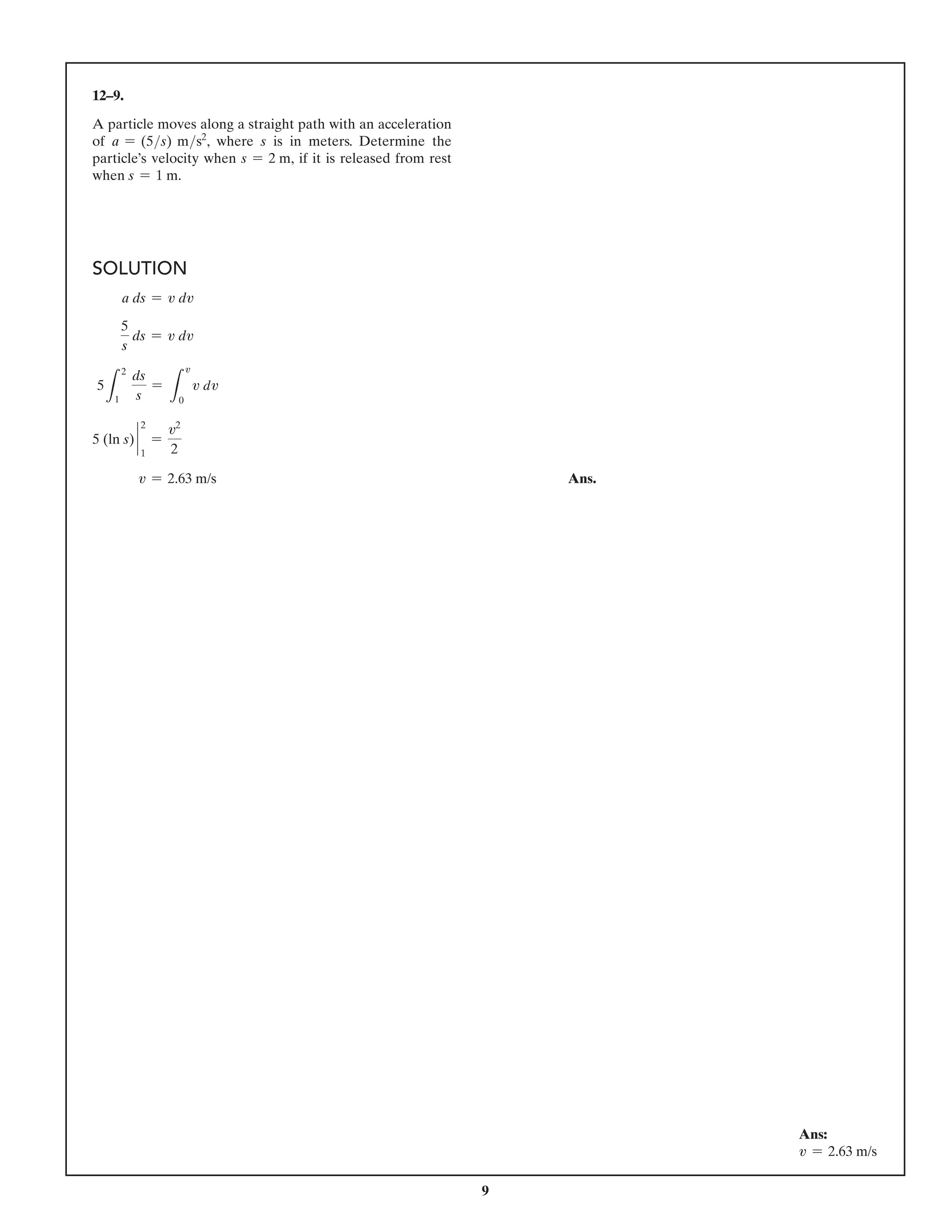 9
12–9.
A particle moves along a straight path with an acceleration
of a = (5s) ms2
, where s is in meters. Determine the
particle’s velocity when s = 2 m, if it is released from rest
when s = 1 m.
SOLUTION
a ds = v dv
5
s
ds = v dv
5
L
2
1
ds
s
=
L
v
0
v dv
5 (ln s) `
2
1
=
v2
2
v = 2.63 m/s Ans.
Ans:
v = 2.63 m/s
 