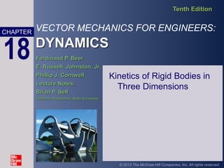 VECTOR MECHANICS FOR ENGINEERS:
DYNAMICS
Tenth Edition
CHAPTER
© 2013 The McGraw-Hill Companies, Inc. All rights reserved.
18 Ferdinand P. Beer
E. Russell Johnston, Jr.
Phillip J. Cornwell
Lecture Notes:
Brian P. Self
California Polytechnic State University
Kinetics of Rigid Bodies in
Three Dimensions
 