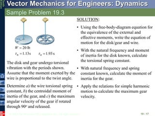 © 2013 The McGraw-Hill Companies, Inc. All rights reserved.
Vector Mechanics for Engineers: Dynamics
Tenth
Edition
Sample Problem 19.3
19 - 17
s
13
.
1
lb
20
n 


W
s
93
.
1

n

The disk and gear undergo torsional
vibration with the periods shown.
Assume that the moment exerted by the
wire is proportional to the twist angle.
Determine a) the wire torsional spring
constant, b) the centroidal moment of
inertia of the gear, and c) the maximum
angular velocity of the gear if rotated
through 90o and released.
SOLUTION:
• Using the free-body-diagram equation for
the equivalence of the external and
effective moments, write the equation of
motion for the disk/gear and wire.
• With the natural frequency and moment
of inertia for the disk known, calculate
the torsional spring constant.
• With natural frequency and spring
constant known, calculate the moment of
inertia for the gear.
• Apply the relations for simple harmonic
motion to calculate the maximum gear
velocity.
 