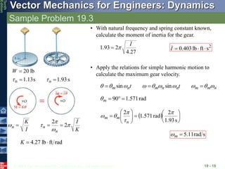 © 2013 The McGraw-Hill Companies, Inc. All rights reserved.
Vector Mechanics for Engineers: Dynamics
Tenth
Edition
Sample Problem 19.3
19 - 19
s
13
.
1
lb
20
n 


W
s
93
.
1

n

rad
ft
lb
27
.
4 

K
K
I
I
K
n
n
n 



 2
2



• With natural frequency and spring constant known,
calculate the moment of inertia for the gear.
27
.
4
2
93
.
1
I

 2
s
ft
lb
403
.
0 


I
• Apply the relations for simple harmonic motion to
calculate the maximum gear velocity.
n
m
m
n
n
m
n
m t
t 








 

 sin
sin
rad
571
.
1
90 


m

  















s
93
.
1
2
rad
571
.
1
2 




n
m
m
s
rad
11
.
5

m

 