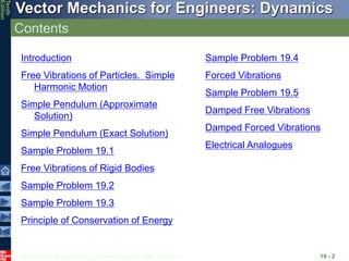© 2013 The McGraw-Hill Companies, Inc. All rights reserved.
Vector Mechanics for Engineers: Dynamics
Tenth
Edition
Contents
19 - 2
Introduction
Free Vibrations of Particles. Simple
Harmonic Motion
Simple Pendulum (Approximate
Solution)
Simple Pendulum (Exact Solution)
Sample Problem 19.1
Free Vibrations of Rigid Bodies
Sample Problem 19.2
Sample Problem 19.3
Principle of Conservation of Energy
Sample Problem 19.4
Forced Vibrations
Sample Problem 19.5
Damped Free Vibrations
Damped Forced Vibrations
Electrical Analogues
 