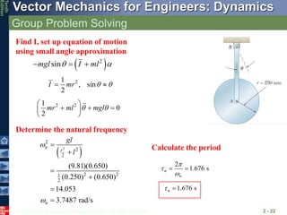 © 2013 The McGraw-Hill Companies, Inc. All rights reserved.
Vector Mechanics for Engineers: Dynamics
Tenth
Edition
Group Problem Solving
2 - 22
Find I, set up equation of motion
using small angle approximation
Determine the natural frequency
 
2
sin
mgl I ml
 
  
2
1
, sin
2
I mr  
 
2 2
1
0
2
mr ml mgl
 
 
  
 
 
 
2
2
2
2
2 2
1
2
(9.81)(0.650)
(0.250) (0.650)
14.053
3.7487 rad/s
n
r
n
gl
l








Calculate the period
2
1.676 s
n
n



 
1.676 s
n
 
 