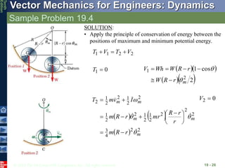 © 2013 The McGraw-Hill Companies, Inc. All rights reserved.
Vector Mechanics for Engineers: Dynamics
Tenth
Edition
Sample Problem 19.4
19 - 26
0
1 
T   
  
2
cos
1
2
1
m
r
R
W
r
R
W
Wh
V








   
  2
2
4
3
2
2
2
2
1
2
1
2
2
1
2
2
1
2
2
1
2
m
m
m
m
m
r
R
m
r
r
R
mr
r
R
m
I
v
m
T














 




 0
2 
V
SOLUTION:
• Apply the principle of conservation of energy between the
positions of maximum and minimum potential energy.
2
2
1
1 V
T
V
T 


 