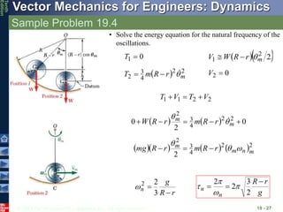 © 2013 The McGraw-Hill Companies, Inc. All rights reserved.
Vector Mechanics for Engineers: Dynamics
Tenth
Edition
Sample Problem 19.4
19 - 27
2
2
1
1 V
T
V
T 


    0
2
0 2
2
4
3
2




 m
m r
R
m
r
R
W 
 
      2
2
4
3
2
2 m
n
m
m r
R
m
r
R
mg 





r
R
g
n


3
2
2

g
r
R
n
n



2
3
2
2




0
1 
T   
2
2
1 m
r
R
W
V 


  2
2
4
3
2 m
r
R
m
T 

 0
2 
V
• Solve the energy equation for the natural frequency of the
oscillations.
 