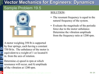 © 2013 The McGraw-Hill Companies, Inc. All rights reserved.
Vector Mechanics for Engineers: Dynamics
Tenth
Edition
Sample Problem 19.5
19 - 31
A motor weighing 350 lb is supported
by four springs, each having a constant
750 lb/in. The unbalance of the motor is
equivalent to a weight of 1 oz located 6
in. from the axis of rotation.
Determine a) speed in rpm at which
resonance will occur, and b) amplitude
of the vibration at 1200 rpm.
SOLUTION:
• The resonant frequency is equal to the
natural frequency of the system.
• Evaluate the magnitude of the periodic
force due to the motor unbalance.
Determine the vibration amplitude
from the frequency ratio at 1200 rpm.
 