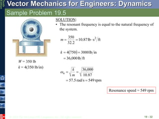 © 2013 The McGraw-Hill Companies, Inc. All rights reserved.
Vector Mechanics for Engineers: Dynamics
Tenth
Edition
Sample Problem 19.5
19 - 32
SOLUTION:
• The resonant frequency is equal to the natural frequency of
the system.
ft
s
lb
87
.
10
2
.
32
350 2



m
 
ft
lb
000
,
36
in
lb
3000
750
4



k
W = 350 lb
k = 4(350 lb/in)
rpm
549
rad/s
5
.
57
87
.
10
000
,
36




m
k
n

Resonance speed = 549 rpm
 