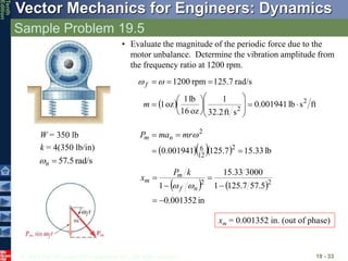 © 2013 The McGraw-Hill Companies, Inc. All rights reserved.
Vector Mechanics for Engineers: Dynamics
Tenth
Edition
Sample Problem 19.5
19 - 33
W = 350 lb
k = 4(350 lb/in)
rad/s
5
.
57

n

• Evaluate the magnitude of the periodic force due to the
motor unbalance. Determine the vibration amplitude from
the frequency ratio at 1200 rpm.
  ft
s
lb
001941
.
0
s
ft
2
.
32
1
oz
16
lb
1
oz
1
rad/s
125.7
rpm
1200
2
2




















m
f 

    lb
33
.
15
7
.
125
001941
.
0 2
12
6
2



 
mr
ma
P n
m
   
in
001352
.
0
5
.
57
7
.
125
1
3000
33
.
15
1 2
2






n
f
m
m
k
P
x


xm = 0.001352 in. (out of phase)
 