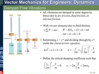 © 2013 The McGraw-Hill Companies, Inc. All rights reserved.
Vector Mechanics for Engineers: Dynamics
Tenth
Edition
Damped Free Vibrations
19 - 34
• With viscous damping due to fluid friction,
:
ma
F 
  
0







kx
x
c
x
m
x
m
x
c
x
k
W st







• Substituting x = elt and dividing through by elt
yields the characteristic equation,
m
k
m
c
m
c
k
c
m 












2
2
2
2
0 l
l
l
• Define the critical damping coefficient such that
n
c
c m
m
k
m
c
m
k
m
c

2
2
0
2
2










• All vibrations are damped to some degree by
forces due to dry friction, fluid friction, or
internal friction.
 