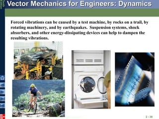 © 2013 The McGraw-Hill Companies, Inc. All rights reserved.
Vector Mechanics for Engineers: Dynamics
Tenth
Edition
2 - 38
Forced vibrations can be caused by a test machine, by rocks on a trail, by
rotating machinery, and by earthquakes. Suspension systems, shock
absorbers, and other energy-dissipating devices can help to dampen the
resulting vibrations.
 