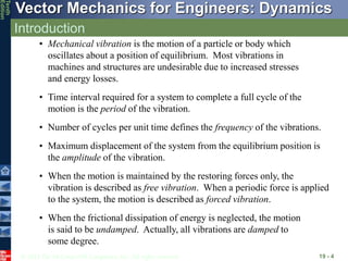 © 2013 The McGraw-Hill Companies, Inc. All rights reserved.
Vector Mechanics for Engineers: Dynamics
Tenth
Edition
Introduction
19 - 4
• Mechanical vibration is the motion of a particle or body which
oscillates about a position of equilibrium. Most vibrations in
machines and structures are undesirable due to increased stresses
and energy losses.
• Time interval required for a system to complete a full cycle of the
motion is the period of the vibration.
• Number of cycles per unit time defines the frequency of the vibrations.
• Maximum displacement of the system from the equilibrium position is
the amplitude of the vibration.
• When the motion is maintained by the restoring forces only, the
vibration is described as free vibration. When a periodic force is applied
to the system, the motion is described as forced vibration.
• When the frictional dissipation of energy is neglected, the motion
is said to be undamped. Actually, all vibrations are damped to
some degree.
 