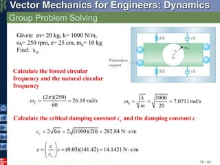 © 2013 The McGraw-Hill Companies, Inc. All rights reserved.
Vector Mechanics for Engineers: Dynamics
Tenth
Edition
Group Problem Solving
19 - 41
Given: m= 20 kg, k= 1000 N/m,
f= 250 rpm, e= 25 cm, mb= 10 kg
Find: xm
Calculate the forced circular
frequency and the natural circular
frequency
(2 )(250)
26.18 rad/s
60
f

  
1000
7.0711 rad/s
20
n
k
m
   
2 2 (1000)(20) 282.84 N s/m
c
c km
   
Calculate the critical damping constant cc and the damping constant c
(0.05)(141.42) 14.1421 N s/m
c
c
c c
c
 
   
 
 
 