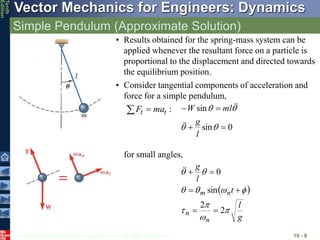 © 2013 The McGraw-Hill Companies, Inc. All rights reserved.
Vector Mechanics for Engineers: Dynamics
Tenth
Edition
Simple Pendulum (Approximate Solution)
19 - 8
• Results obtained for the spring-mass system can be
applied whenever the resultant force on a particle is
proportional to the displacement and directed towards
the equilibrium position.
for small angles,
 
g
l
t
l
g
n
n
n
m










2
2
sin
0








:
t
t ma
F 

• Consider tangential components of acceleration and
force for a simple pendulum,
0
sin
sin








l
g
ml
W




 