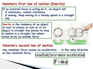 Newton’s first law of motion (Inertia)
If no external force is acting on it, an object will
- if stationary, remain stationary
- if moving, keep moving at a steady speed in a straight
line.
Inertia is the tendency of an object
at rest to remain at rest or of an
object in straight line motion to stay
in motion in a straight line unless
acted on by an outside force.
Newton’s second law of motion
Any resultant force causes an acceleration - in the same direction
as the resultant force.
𝒓𝒆𝒔𝒖𝒍𝒕𝒂𝒏𝒕 𝒇 𝒐𝒓𝒄𝒆=𝒎𝒂𝒔𝒔×𝒂𝒄𝒄𝒆𝒍𝒆𝒓 𝒂𝒕𝒊𝒐𝒏
𝑭=𝒎𝒂
 