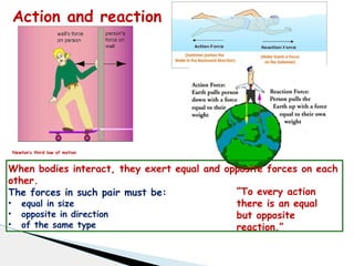 Action and reaction
Newton’s third law of motion
When bodies interact, they exert equal and opposite forces on each
other.
The forces in such pair must be:
• equal in size
• opposite in direction
• of the same type
“To every action
there is an equal
but opposite
reaction.”
 
