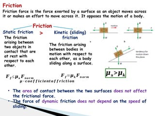 Friction
Static friction Kinetic (sliding)
friction
𝑭 𝒇 ≤𝝁𝒔 𝑭𝒏𝒐 𝒓 𝒎
𝑭 𝒇 =𝝁𝒌 𝑭𝒏 𝒐𝒓 𝒎
>
𝝁−𝒄𝒐𝒆 𝒇 𝒇 𝒊𝒄 𝒊𝒆𝒏𝒕 𝒐 𝒇 𝒇 𝒓 𝒊𝒄𝒕 𝒊 𝒐𝒏
The friction
arising between
two objects in
contact that are
at rest with
respect to each
other.
The friction arising
between bodies in
motion with respect to
each other, as a body
sliding along a surface.
𝝁𝒔 >𝝁𝒌
• The area of contact between the two surfaces does not affect
the frictional force.
• The force of dynamic friction does not depend on the speed of
sliding.
Friction force is the force exerted by a surface as an object moves across
it or makes an effort to move across it. It opposes the motion of a body.
Friction
 