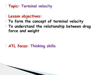  Topic: Terminal velocity
 Lesson objectives:
 To form the concept of terminal velocity
 To understand the relationship between drag
force and weight
 ATL focus: Thinking skills
 