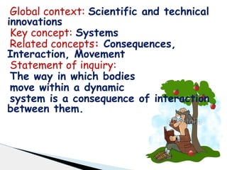 Global context: Scientific and technical
innovations
Key concept: Systems
Related concepts: Consequences,
Interaction, Movement
Statement of inquiry:
The way in which bodies
move within a dynamic
system is a consequence of interaction
between them.
 