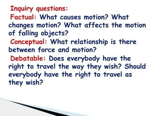Inquiry questions:
Factual: What causes motion? What
changes motion? What affects the motion
of falling objects?
Conceptual: What relationship is there
between force and motion?
Debatable: Does everybody have the
right to travel the way they wish? Should
everybody have the right to travel as
they wish?
 