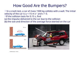 November 24, 2008
How Good Are the Bumpers?
❑ In a crash test, a car of mass 1500 kg collides with a wall. The initial
velocity of the car is u =-15 m s-1
and v = 0.
❑If the collision lasts for 0.15 s, find
(a) the impulse delivered to the car due to the collision
(b) the size and direction of the average force exerted on the car
 