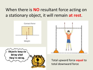 When there is NO resultant force acting on
a stationary object, it will remain at rest.




                        Total upward force equal to
                        total downward force
 