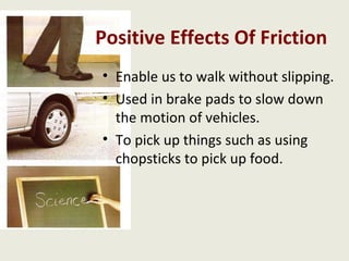 Positive Effects Of Friction
• Enable us to walk without slipping.
• Used in brake pads to slow down
  the motion of vehicles.
• To pick up things such as using
  chopsticks to pick up food.
 
