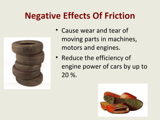 Negative Effects Of Friction
       • Cause wear and tear of
         moving parts in machines,
         motors and engines.
       • Reduce the efficiency of
         engine power of cars by up to
         20 %.
 