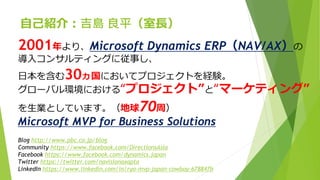 自己紹介：吉島 良平（室長）
2001年より、Microsoft Dynamics ERP（NAV/AX）の
導入コンサルティングに従事し、
日本を含む30ヵ国においてプロジェクトを経験。
グローバル環境における“プロジェクト”と“マーケティング”
を生業としています。（地球70周）
Microsoft MVP for Business Solutions
Blog http://www.pbc.co.jp/blog
Community https://www.facebook.com/DirectionsAsia
Facebook https://www.facebook.com/dynamics.japan
Twitter https://twitter.com/navisionaxapta
LinkedIn https://www.linkedin.com/in/ryo-mvp-japan-cowboy-678847b
 