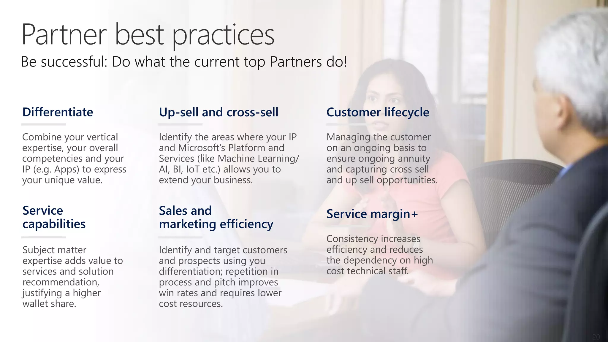 Identify and target customers
and prospects using you
differentiation; repetition in
process and pitch improves
win rates and requires lower
cost resources.
Sales and
marketing efficiency
Consistency increases
efficiency and reduces
the dependency on high
cost technical staff.
Service margin+
Subject matter
expertise adds value to
services and solution
recommendation,
justifying a higher
wallet share.
Service
capabilities
Identify the areas where your IP
and Microsoft’s Platform and
Services (like Machine Learning/
AI, BI, IoT etc.) allows you to
extend your business.
Up-sell and cross-sell
Managing the customer
on an ongoing basis to
ensure ongoing annuity
and capturing cross sell
and up sell opportunities.
Customer lifecycle
Be successful: Do what the current top Partners do!
Combine your vertical
expertise, your overall
competencies and your
IP (e.g. Apps) to express
your unique value.
Differentiate
20
 