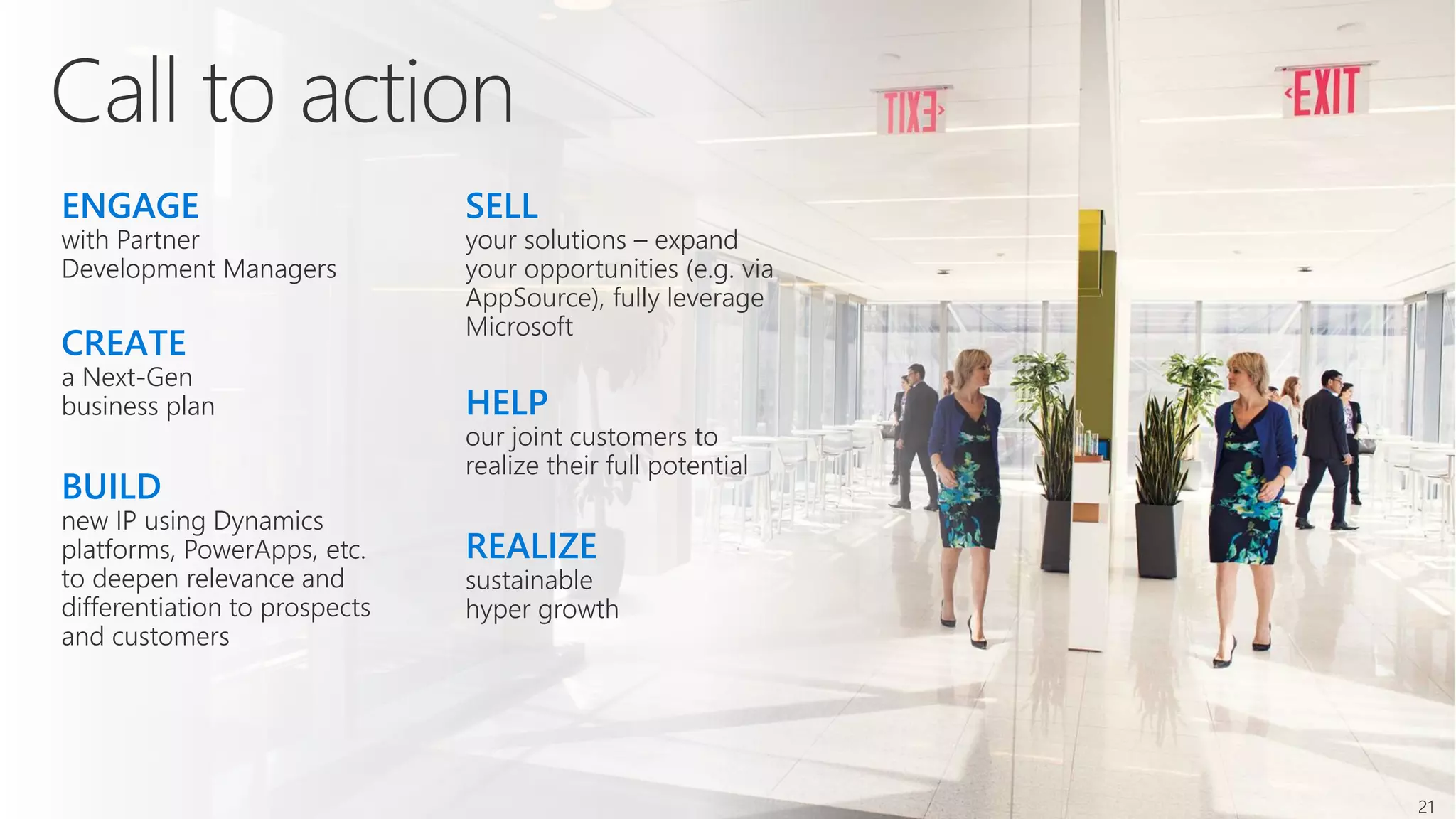 ENGAGE
with Partner
Development Managers
BUILD
new IP using Dynamics
platforms, PowerApps, etc.
to deepen relevance and
differentiation to prospects
and customers
CREATE
a Next-Gen
business plan
REALIZE
sustainable
hyper growth
SELL
your solutions – expand
your opportunities (e.g. via
AppSource), fully leverage
Microsoft
HELP
our joint customers to
realize their full potential
21
 