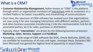 What is a CRM?
• Customer Relationship Management, better known as “CRM” is the platform
through which an organization maintains all interactions with its customers in a
Unified Platform for better traceability and streamlining of communications
• Over time, the spectrum of CRM software has evolved such that organizations
are now using it for also managing interactions with different vendors, partners
and other business associates transforming it into the communication hub for all
associated parties, be it for sales, purchase or distribution
• Typically, these “interactions” are driven by the following business processes:
Marketing, Sales, Service, Support and Feedback
• Nowadays, a wide range of CRM software like SFDC, Oracle NetSuite, ZOHO, etc.
are available for businesses of all sizes and types. Amongst these, Dynamics 365
from Microsoft has gained the highest level of popularity in recent times.
 