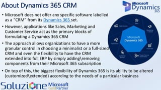 About Dynamics 365 CRM
• Microsoft does not offer any specific software labelled
as a “CRM” from its Dynamics 365 set.
• However, applications like Sales, Marketing and
Customer Service act as the primary blocks of
formulating a Dynamics 365 CRM
• The approach allows organizations to have a more
granular control in choosing a minimalist or a full-sized
CRM and even the flexibility to have the CRM
extended into full ERP by simply addingremoving
components from their Microsoft 365 subscription
• On top of this, the biggest flexibility of Dynamics 365 is its ability to be altered
(customizedextended) according to the needs of a particular business
 