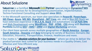 About Soluzione
• Soluzione is a Certified Microsoft Gold Partners specializing in D365 CRM with
end-to-end services for its DevelopmentCustomization, Implementation,
Techno-Functional Consulting and Support since 2011.
• In the Microsoft spectrum, our team also specializes in PowerBI, PowerApps,
MS Flows, Azure, MS 365, SharePoint, .NET Core, etc. and in Non-MS Stack we
have extensive experience in M.E.A.N. Stack and automations via UI Path RPA
and Web Development using WordPress , PHP , HTML , CSS along with Business
Portfolio building SEO  SMO  ORM and Digital Marketing services
• Our client base spreads across multiple geographies of North America , Europe ,
South America , Oceania and Asia belonging to variety of Business Domains like
Education, Insurance, Transportation, Finance, Healthcare and more.
• Our motto is “absolute solution for your business” where we strive to deliver the
productservices best suited for your business needs in a Quality Driven, Cost
Effective and Time Efficient way.
 