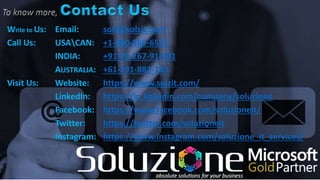 Write to Us: Email: solz@solzit.com
Call Us: USACAN: +1-800-860-6531
INDIA: +91-99-267-91-901
AUSTRALIA: +61-291-882-143
Visit Us: Website: https://www.solzit.com/
LinkedIn: https://in.linkedin.com/company/soluzione
Facebook: https://www.facebook.com/soluzioneit/
Twitter: https://twitter.com/soluzioneit
Instagram: https://www.instagram.com/soluzione_it_services/
 