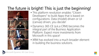 Microsoft Dynamics 365 User Group
The future is bright! This is just the beginning!
• This platform revolution enables “Citizen
Developers” to build Apps that is based on
configurations. Data (model) driven or UI
(canvas) driven, you decide!
• Dynamics 365 CE (a.k.a CRM) becomes the
integral part of the Business Application
Platform. Expect more investments from
Microsoft in this space!
• XRM has evolved into a much broader element
in building the business solutions.
 